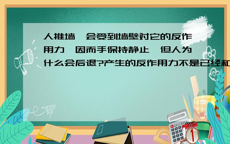 人推墙,会受到墙壁对它的反作用力,因而手保持静止,但人为什么会后退?产生的反作用力不是已经和手受到的向前的力抵消了吗?是什么力使他后退?