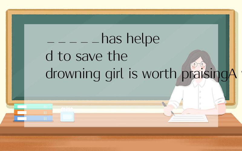 _____has helped to save the drowning girl is worth praisingA who B those who C anyone D whoever选D .为什么不能选A?我能理解D是对的,可是A哪里错了啊?