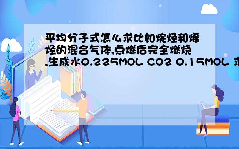 平均分子式怎么求比如烷烃和烯烃的混合气体,点燃后完全燃烧,生成水0.225MOL CO2 0.15MOL 求平均分子式（其实就是求两种混合气体） 可以得到平均分子式为C1.5H4.5 这是怎么得的呢?