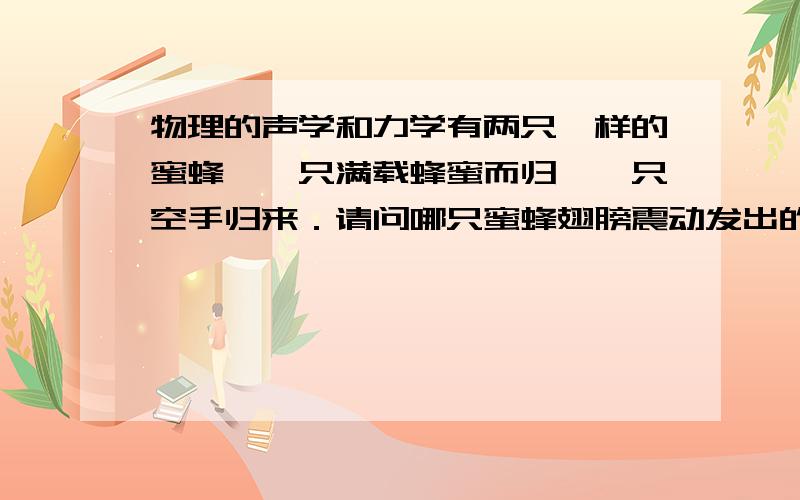 物理的声学和力学有两只一样的蜜蜂,一只满载蜂蜜而归,一只空手归来．请问哪只蜜蜂翅膀震动发出的声音的音调高?哪只蜜蜂翅膀震动的频率高?为什么?尤其是原因!