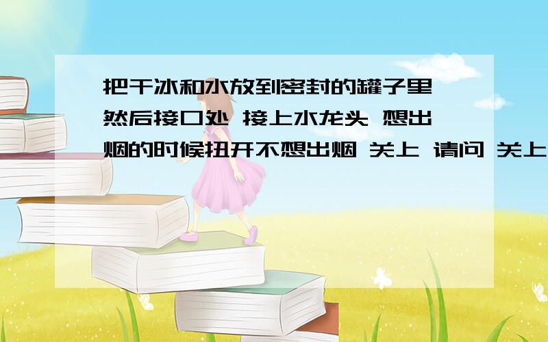 把干冰和水放到密封的罐子里 然后接口处 接上水龙头 想出烟的时候扭开不想出烟 关上 请问 关上后能不能爆炸