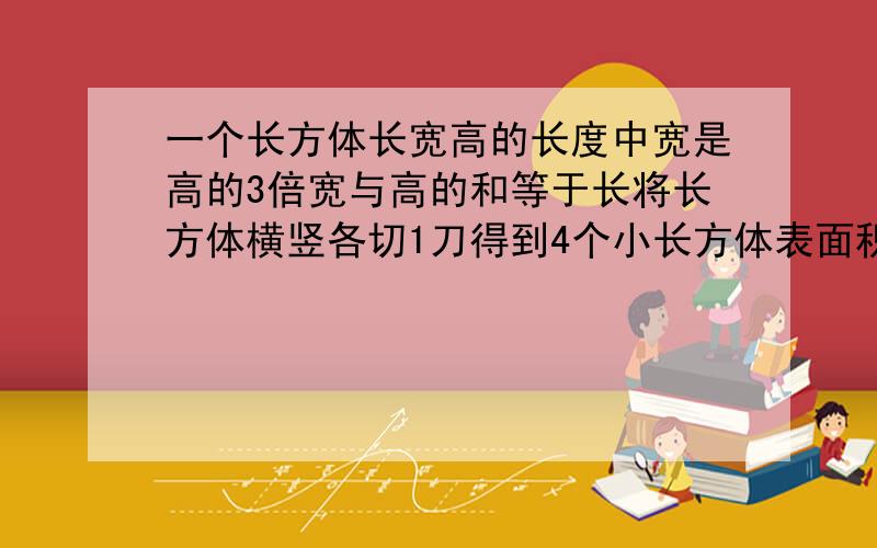 一个长方体长宽高的长度中宽是高的3倍宽与高的和等于长将长方体横竖各切1刀得到4个小长方体表面积加200这一题单位是厘米,求长方体的体积.