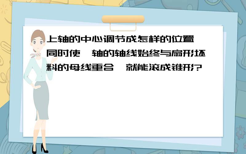 上轴的中心调节成怎样的位置,同时使辊轴的轴线始终与扇形坯料的母线重合,就能滚成锥形?