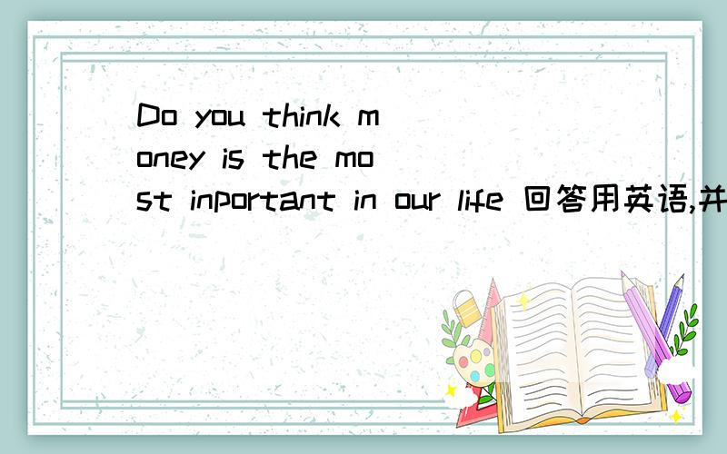 Do you think money is the most inportant in our life 回答用英语,并用英语说出为什么,如不是,说出什么是最重要的