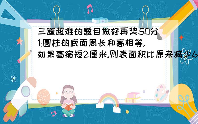 三道超难的题目做好再奖50分1:圆柱的底面周长和高相等,如果高缩短2厘米.则表面积比原来减少62.8平方厘米.求原来圆柱的体积.2:一根圆柱形木料长2米,把它截成相等的3段后,表面积增加了16平