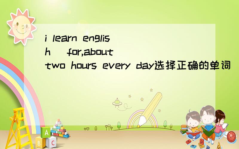 i learn english (for,about) two hours every day选择正确的单词