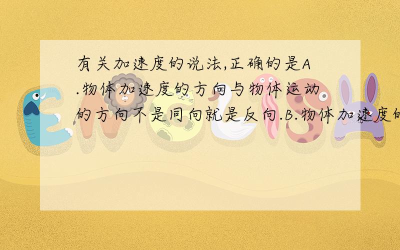 有关加速度的说法,正确的是A.物体加速度的方向与物体运动的方向不是同向就是反向.B.物体加速度的方向与物体所受合外力的方向总是相反的.C.当物体速度增加时,它的加速度也增加.D.只要加