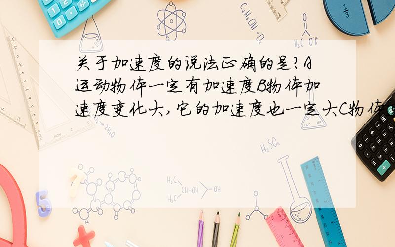 关于加速度的说法正确的是?A运动物体一定有加速度B物体加速度变化大,它的加速度也一定大C物体速度变化快,它的加速度一定大D物体的加速度减小,它的速度一定减小