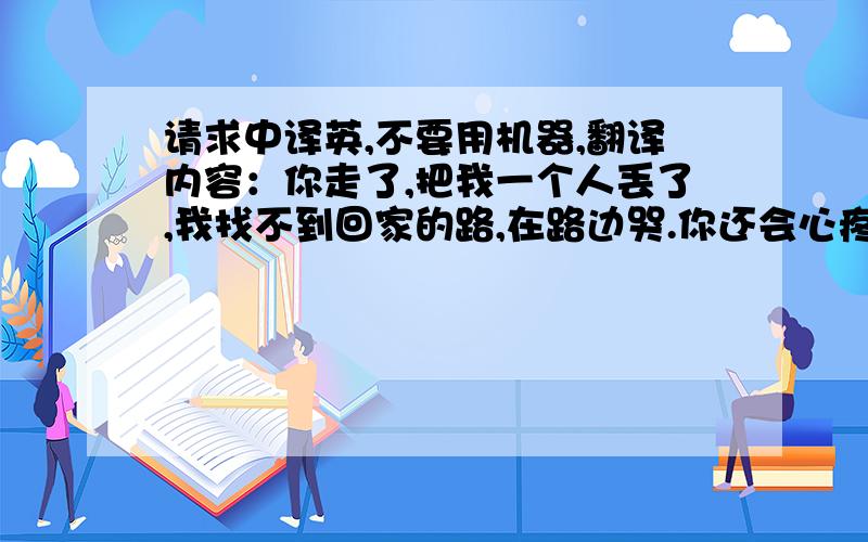 请求中译英,不要用机器,翻译内容：你走了,把我一个人丢了,我找不到回家的路,在路边哭.你还会心疼吗?