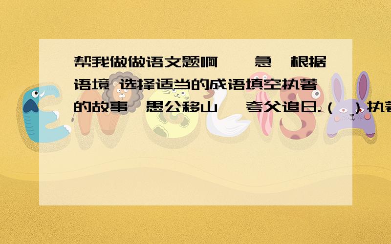 帮我做做语文题啊、、急,根据语境 选择适当的成语填空执著的故事—愚公移山 ,夸父追日.（ ）执著的人物不朽—闻鸡起舞的祖逖,（ ） 的勾践,面壁静修的达摩.执著是（ ）,是（ ） ,是一支