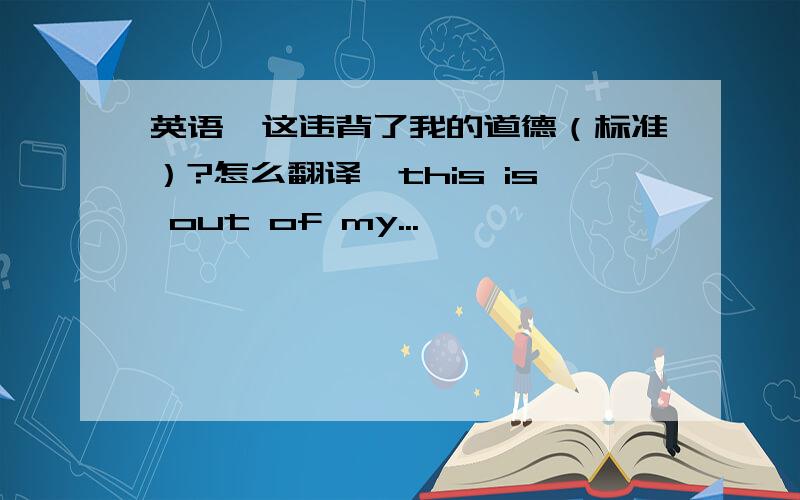 英语,这违背了我的道德（标准）?怎么翻译,this is out of my...