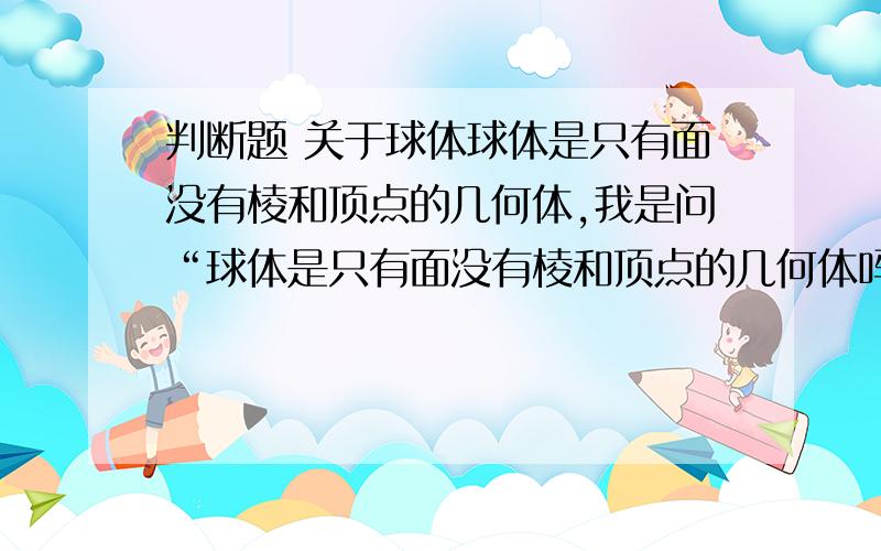 判断题 关于球体球体是只有面没有棱和顶点的几何体,我是问“球体是只有面没有棱和顶点的几何体吗”，而不是问“只有面没有棱和顶点的几何体必须是球体吗”，拜托回答准确一点好吧