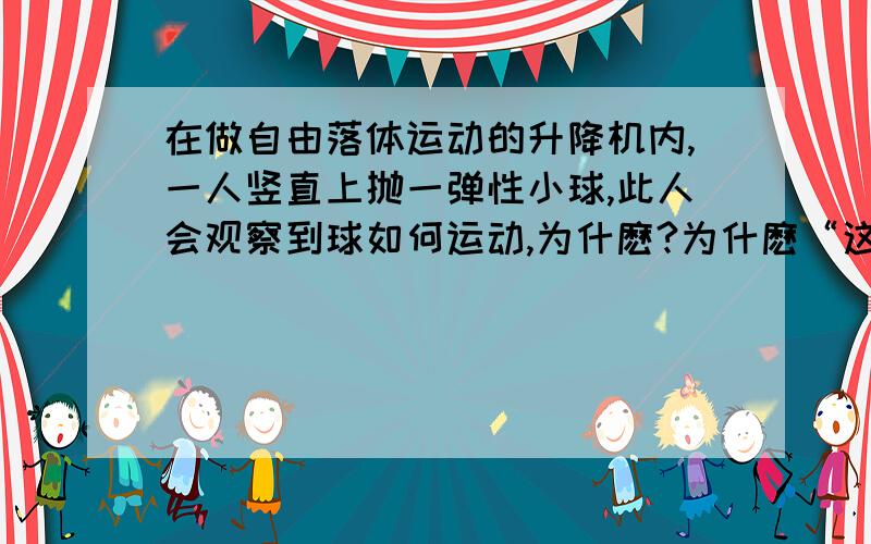 在做自由落体运动的升降机内,一人竖直上抛一弹性小球,此人会观察到球如何运动,为什麽?为什麽“这时将其上抛，还是以电梯内人的角度去观察则是‘匀速向上’？”