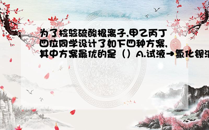 为了检验硫酸根离子,甲乙丙丁四位同学设计了如下四种方案,其中方案最优的是（）A.试液→氯化钡溶液→白色沉淀→足量稀盐酸→沉淀不溶解B.试液→足量稀盐酸→无沉淀（也无气泡）→氯