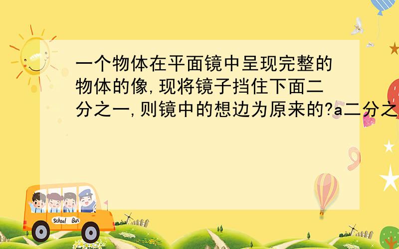 一个物体在平面镜中呈现完整的物体的像,现将镜子挡住下面二分之一,则镜中的想边为原来的?a二分之一倍b1倍c2倍d4倍急.