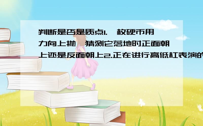 判断是否是质点1.一枚硬币用力向上抛,猜测它落地时正面朝上还是反面朝上2.正在进行高低杠表演的运动员感觉都不是质点,但说不出为什么,