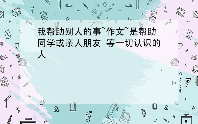 我帮助别人的事~作文~是帮助同学或亲人朋友 等一切认识的人