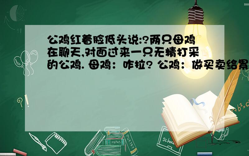 公鸡红着脸低头说:?两只母鸡在聊天,对面过来一只无精打采的公鸡. 母鸡：咋拉? 公鸡：做买卖给累的! 母鸡：啥买卖累成这样? 公鸡红着脸低头说：