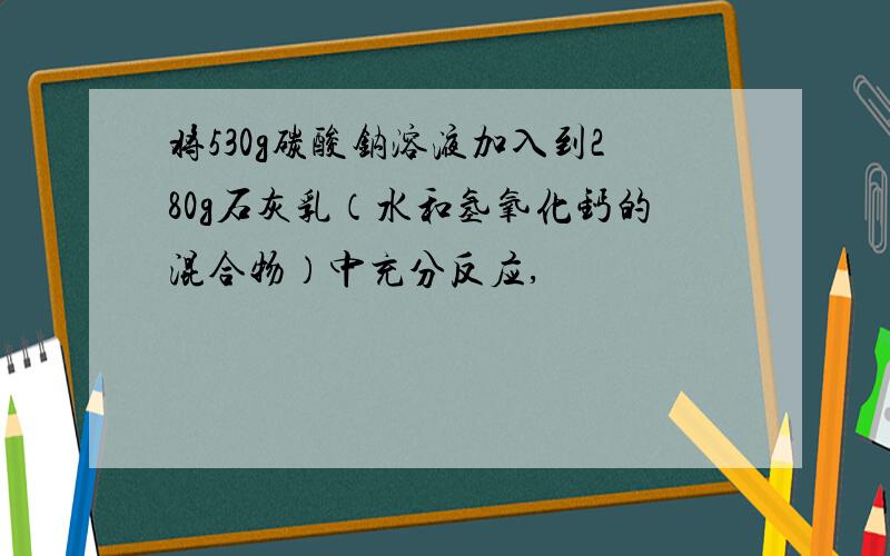 将530g碳酸钠溶液加入到280g石灰乳（水和氢氧化钙的混合物）中充分反应,