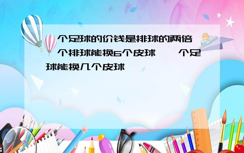 一个足球的价钱是排球的两倍,一个排球能换6个皮球,一个足球能换几个皮球