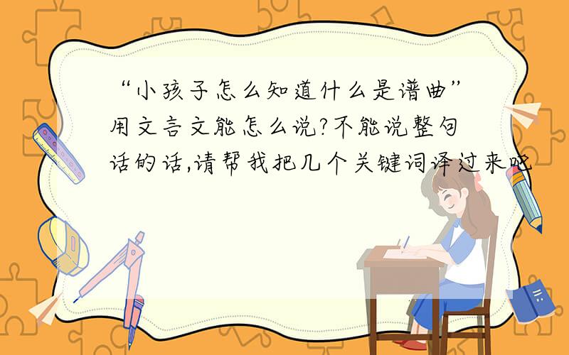 “小孩子怎么知道什么是谱曲”用文言文能怎么说?不能说整句话的话,请帮我把几个关键词译过来吧