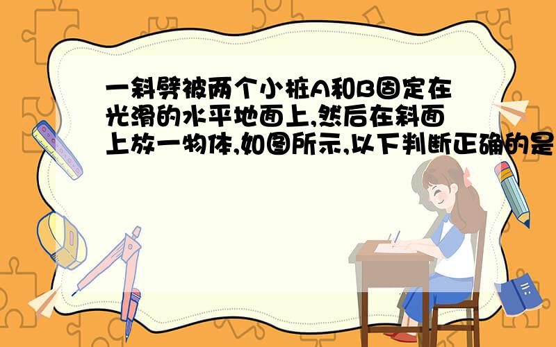 一斜劈被两个小桩A和B固定在光滑的水平地面上,然后在斜面上放一物体,如图所示,以下判断正确的是（ ）求A．若物体匀速下滑，则B受到挤压　　B．若物体静止在斜面上，则A、B均不受到挤