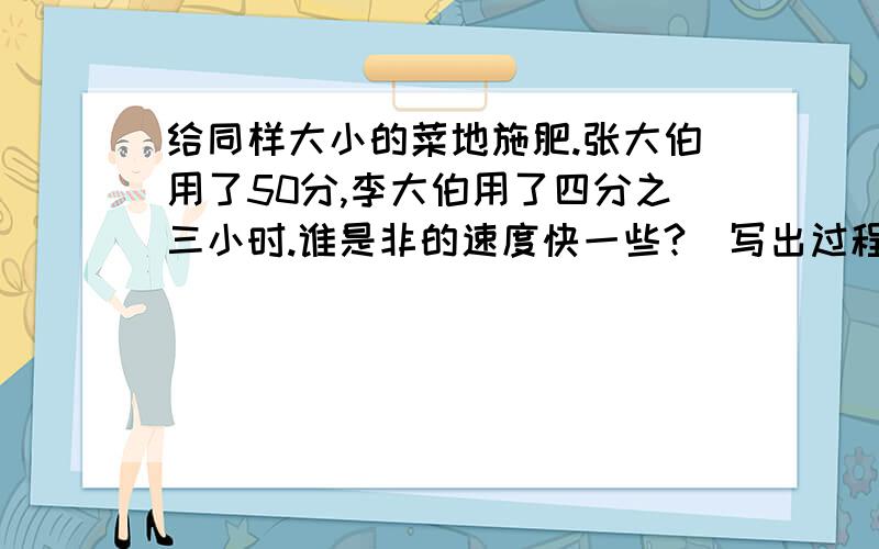 给同样大小的菜地施肥.张大伯用了50分,李大伯用了四分之三小时.谁是非的速度快一些?（写出过程）