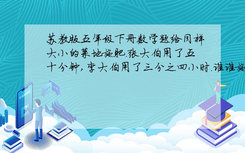 苏教版五年级下册数学题给同样大小的菜地施肥.张大伯用了五十分钟,李大伯用了三分之四小时.谁谁施肥的