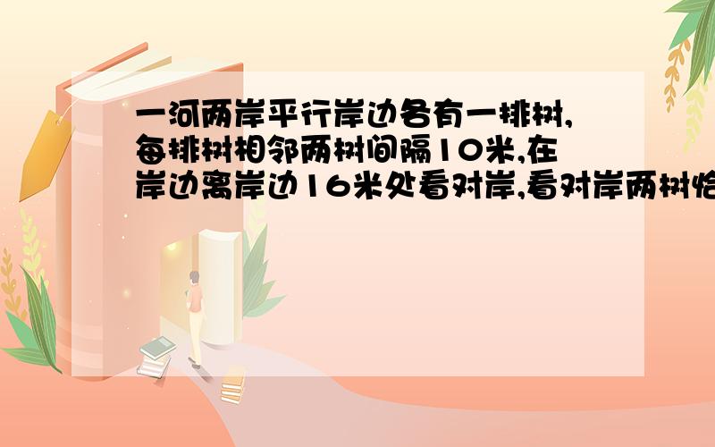 一河两岸平行岸边各有一排树,每排树相邻两树间隔10米,在岸边离岸边16米处看对岸,看对岸两树恰好背这岸这岸两树干遮住这岸两树之间有一树,那岸被遮两树间有4棵树,求河宽