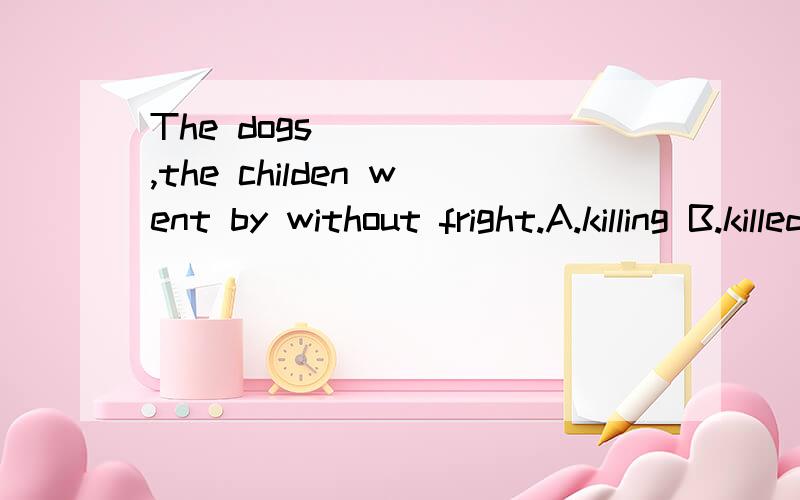 The dogs ____ ,the childen went by without fright.A.killing B.killed C.being killed D.having been killed但我想知道为什么?为什么是having been