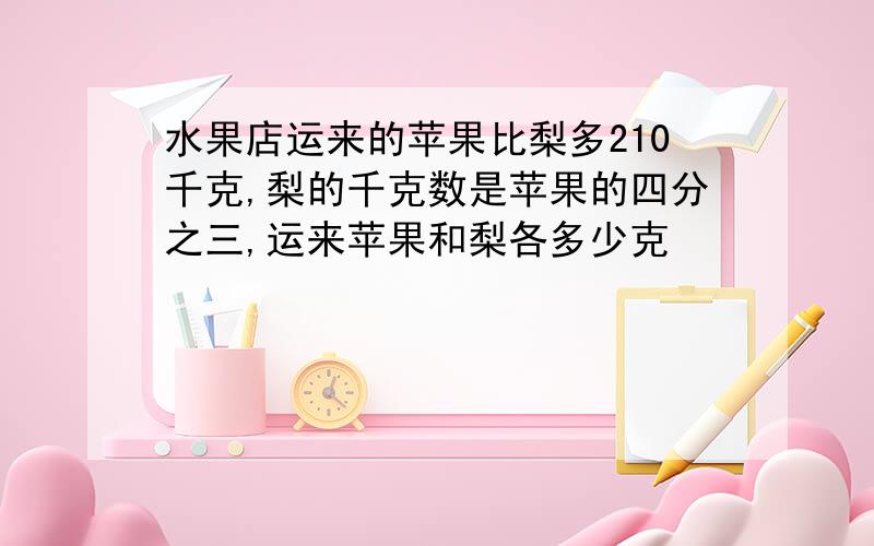 水果店运来的苹果比梨多210千克,梨的千克数是苹果的四分之三,运来苹果和梨各多少克