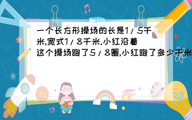 一个长方形操场的长是1/5千米,宽式1/8千米.小红沿着这个操场跑了5/8圈,小红跑了多少千米