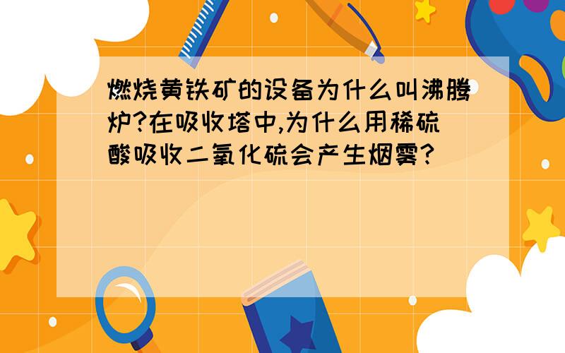 燃烧黄铁矿的设备为什么叫沸腾炉?在吸收塔中,为什么用稀硫酸吸收二氧化硫会产生烟雾?