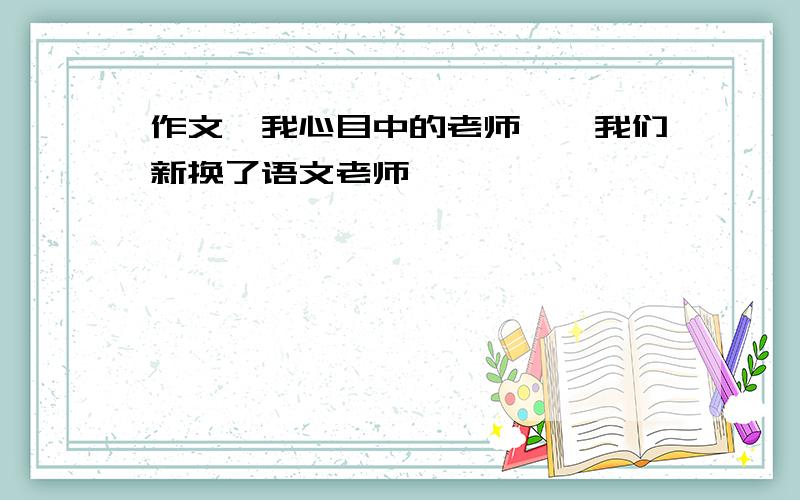 作文《我心目中的老师》,我们新换了语文老师,