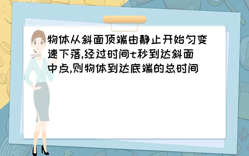 物体从斜面顶端由静止开始匀变速下落,经过时间t秒到达斜面中点,则物体到达底端的总时间