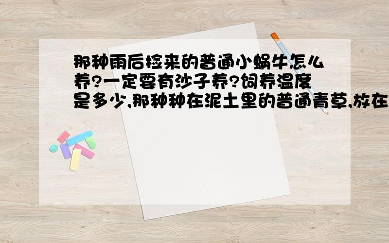 那种雨后捡来的普通小蜗牛怎么养?一定要有沙子养?饲养温度是多少,那种种在泥土里的普通青草,放在哪里养啊,除了鱼缸还可以用纸箱子或其他什么的吗?