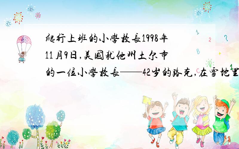 爬行上班的小学校长1998年11月9日,美国犹他州土尔市的一位小学校长——42岁的路克,在雪地里爬行1.6公里,历时3小时去上班,受到过路人和全校师生的热烈欢迎.原来,这学期初,为激励全校师生