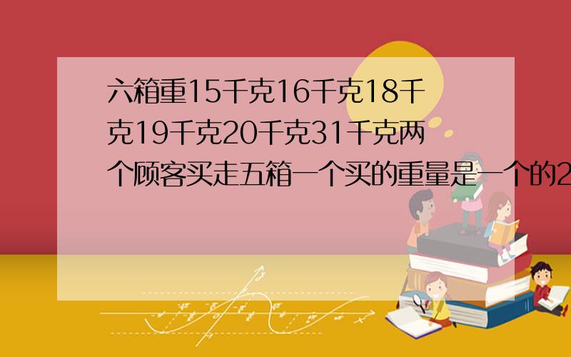 六箱重15千克16千克18千克19千克20千克31千克两个顾客买走五箱一个买的重量是一个的2倍剩下一箱重多少千克15+16+18+19+20+31=119剩下15kg：119-15=104,104/3=34.6,也就是说一个顾客买了34.6,不合题意.同