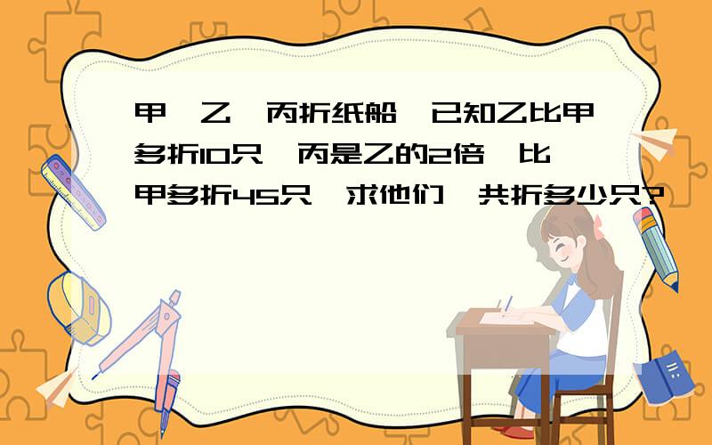 甲、乙、丙折纸船、已知乙比甲多折10只、丙是乙的2倍、比甲多折45只、求他们一共折多少只?