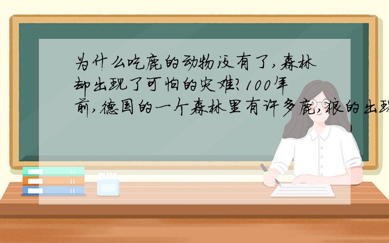 为什么吃鹿的动物没有了,森林却出现了可怕的灾难?100年前,德国的一个森林里有许多鹿,狼的出现是为了不让森林遭的破坏.可是有人却不这么认为.他们把狼和吃鹿的人全部杀完,由于没有狼,