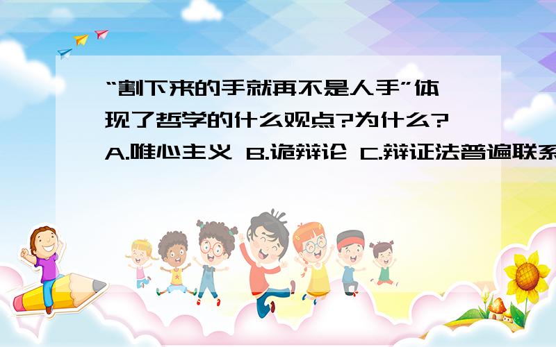 “割下来的手就再不是人手”体现了哲学的什么观点?为什么?A.唯心主义 B.诡辩论 C.辩证法普遍联系 d.形而上学片面孤立答案是辩证法普遍联系~搞不懂~说是整体与部分的关系~断了的手不能称