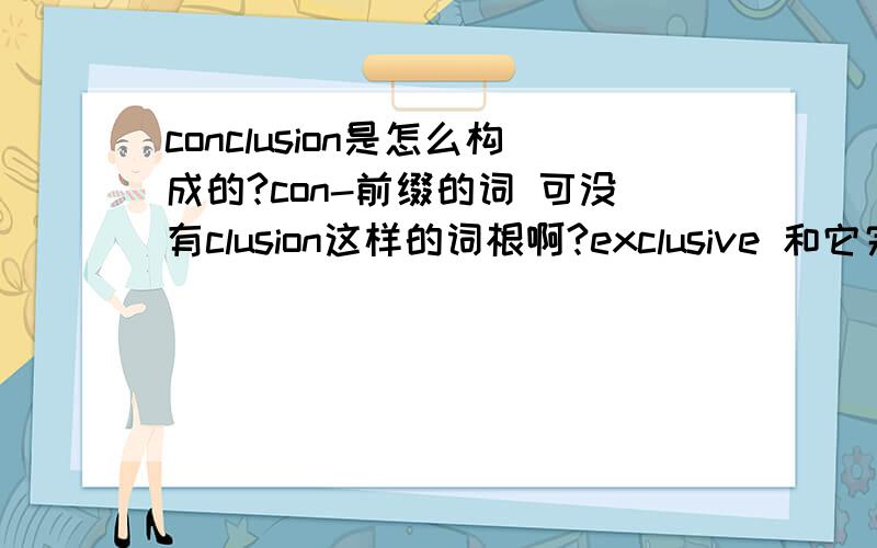 conclusion是怎么构成的?con-前缀的词 可没有clusion这样的词根啊?exclusive 和它完全没有关系的吧?都是原来就这样存在的词?