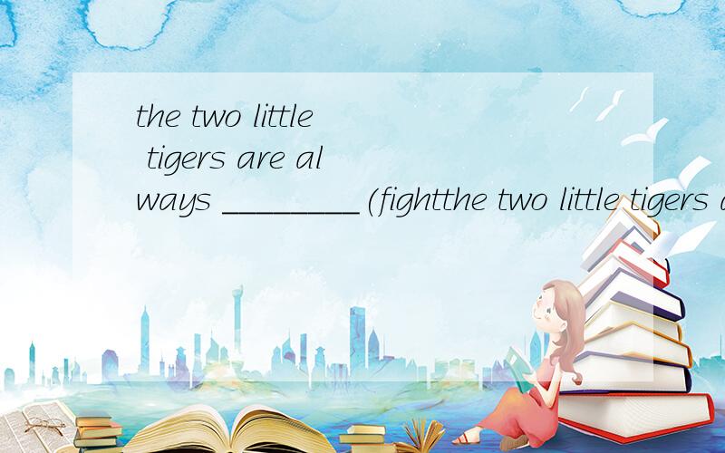 the two little tigers are always ________(fightthe two little tigers are always ________(fight)for food in the cage