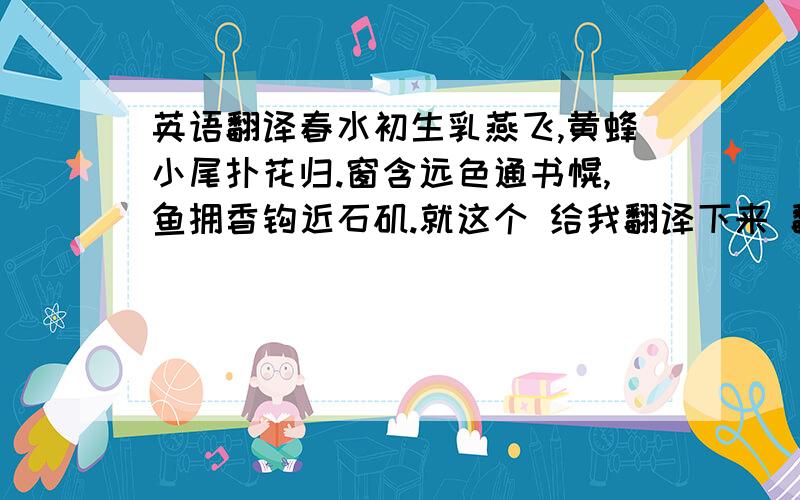 英语翻译春水初生乳燕飞,黄蜂小尾扑花归.窗含远色通书幌,鱼拥香钩近石矶.就这个 给我翻译下来 翻译好的 我所有分给你