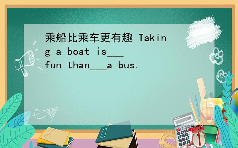 乘船比乘车更有趣 Taking a boat is___fun than___a bus.