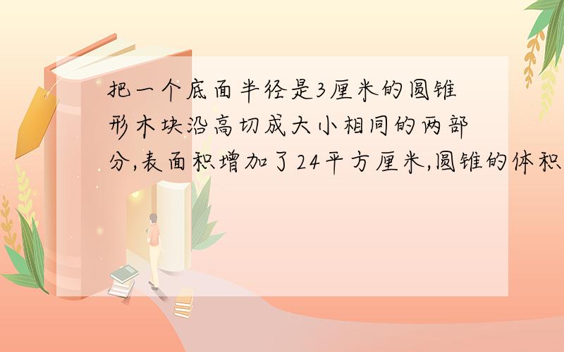 把一个底面半径是3厘米的圆锥形木块沿高切成大小相同的两部分,表面积增加了24平方厘米,圆锥的体积是（）