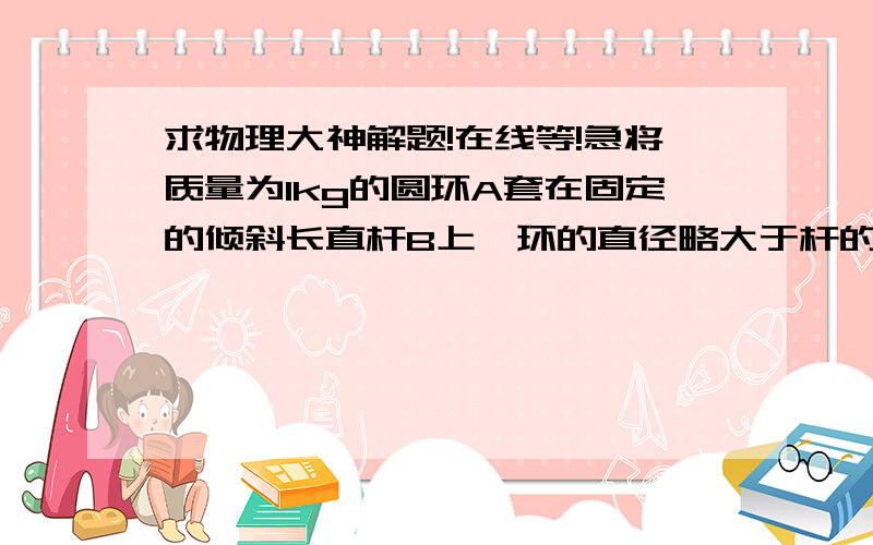 求物理大神解题!在线等!急将质量为1kg的圆环A套在固定的倾斜长直杆B上,环的直径略大于杆的截面直径,杆与水平地面的夹角为37度,此时A恰好能沿B下滑(1)求圆环和杆之间的动摩擦因数(2)若对