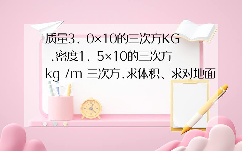 质量3．0×10的三次方KG .密度1．5×10的三次方kg /m 三次方.求体积、求对地面