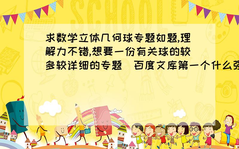 求数学立体几何球专题如题,理解力不错,想要一份有关球的较多较详细的专题（百度文库第一个什么强烈推荐的只有两页一点都不详细）,包括题目讲解等等,越多越好,比如多面体外接球这样