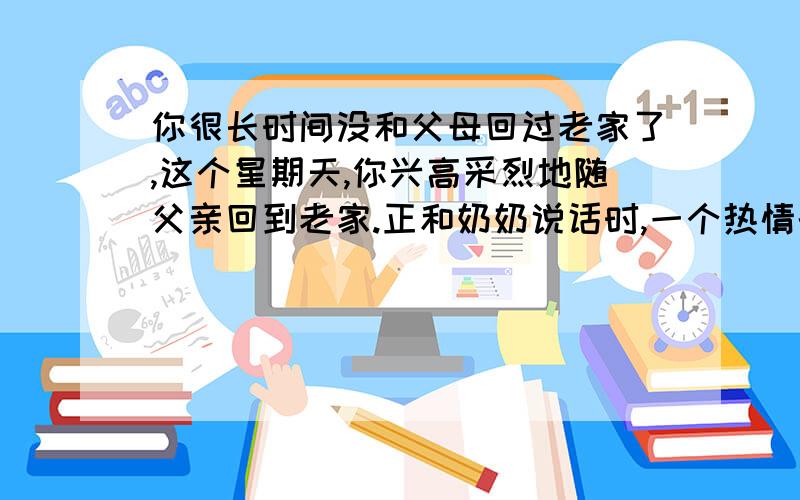 你很长时间没和父母回过老家了,这个星期天,你兴高采烈地随父亲回到老家.正和奶奶说话时,一个热情的声音突然传到你耳边：这孩子都长这么大了!长的真好!”然后把你的手拉过去,他的手又